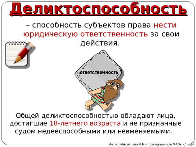 Деликтоспособность – способность субъектов права нести юридическую ответственность за свои действия. Общей деликтоспособностью обладают лица, достигшие 18-летнего возраста и не признанные судом недееспособными или невменяемыми.. Автор: Михайлова Н.М.- преподаватель МАОУ «Лицей № 21» 