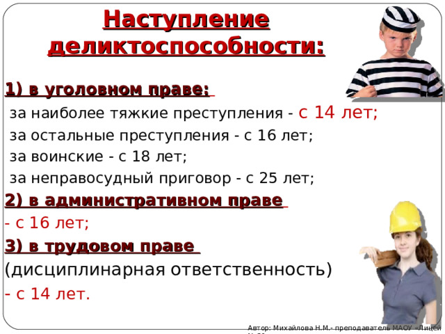 Наступление деликтоспособности: 1) в уголовном праве:   за наиболее тяжкие преступления - с 14 лет;  за остальные преступления - с 16 лет;  за воинские - с 18 лет;  за неправосудный приговор - с 25 лет; 2) в административном праве  - с 16 лет; 3) в трудовом праве (дисциплинарная ответственность) - с 14 лет.      Автор: Михайлова Н.М.- преподаватель МАОУ «Лицей № 21» 