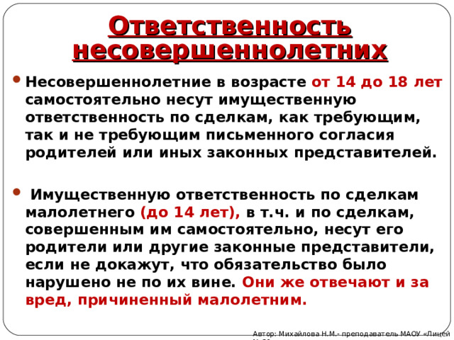 Ответственность несовершеннолетних Несовершеннолетние в возрасте от 14 до 18 лет самостоятельно несут имущественную ответственность по сделкам, как требующим, так и не требующим письменного согласия родителей или иных законных представителей.   Имущественную ответственность по сделкам малолетнего (до 14 лет), в т.ч. и по сделкам, совершенным им самостоятельно, несут его родители или другие законные представители, если не докажут, что обязательство было нарушено не по их вине. Они же отвечают и за вред, причиненный малолетним. Автор: Михайлова Н.М.- преподаватель МАОУ «Лицей № 21» 