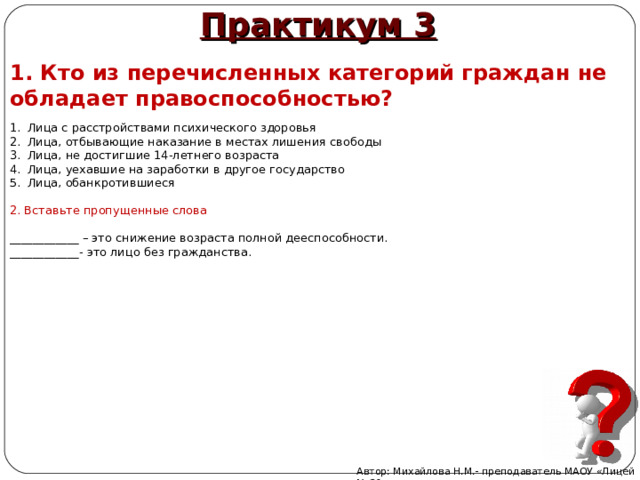 Практикум 3 1. Кто из перечисленных категорий граждан не обладает правоспособностью ? Лица с расстройствами психического здоровья  Лица, отбывающие наказание в местах лишения свободы  Лица, не достигшие 14-летнего возраста Лица, уехавшие на заработки в другое государство Лица, обанкротившиеся  2. Вставьте пропущенные слова ____________ – это снижение возраста полной дееспособности. ____________- это лицо без гражданства. Автор: Михайлова Н.М.- преподаватель МАОУ «Лицей № 21» 