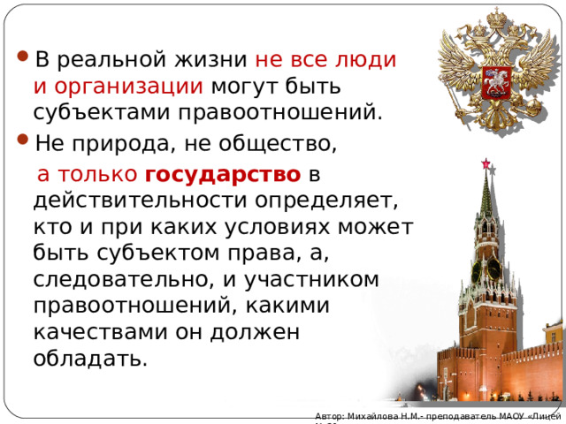 В реальной жизни не все люди и организации могут быть субъектами правоотношений. Не природа, не общество,  а только государство  в действительности определяет, кто и при каких условиях может быть субъектом права, а, следовательно, и участником правоотношений, какими качествами он должен обладать. Автор: Михайлова Н.М.- преподаватель МАОУ «Лицей № 21» 