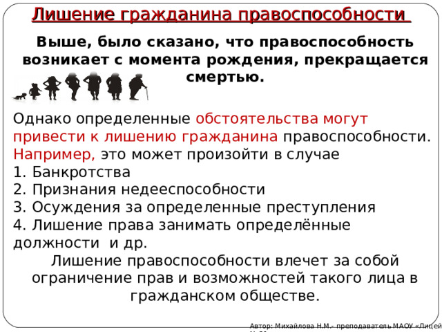 Лишение гражданина правоспособности Выше, было сказано, что правоспособность возникает с момента рождения, прекращается смертью. Однако определенные обстоятельства могут привести к лишению гражданина правоспособности. Например, это может произойти в случае 1. Банкротства 2. Признания недееспособности 3. Осуждения за определенные преступления 4. Лишение права занимать определённые должности и др. Лишение правоспособности влечет за собой ограничение прав и возможностей такого лица в гражданском обществе. Автор: Михайлова Н.М.- преподаватель МАОУ «Лицей № 21» 