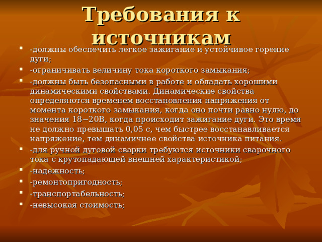 Требования к источникам -должны обеспечить легкое зажигание и устойчивое горение дуги; -ограничивать величину тока короткого замыкания; -должны быть безопасными в работе и обладать хорошими динамическими свойствами. Динамические свойства определяются временем восстановления напряжения от момента короткого замыкания, когда оно почти равно нулю, до значения 18−20В, когда происходит зажигание дуги. Это время не должно превышать 0,05 с, чем быстрее восстанавливается напряжение, тем динамичнее свойства источника питания. -для ручной дуговой сварки требуются источники сварочного тока с крутопадающей внешней характеристикой; -надежность; -ремонтопригодность; -транспортабельность; -невысокая стоимость;  