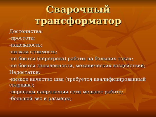 Сварочный трансформатор Достоинства: -простота; -надежность; -низкая стоимость; -не боится (перегрева) работы на больших токах; -не боится запыленности, механических воздействий; Недостатки: -низкое качество шва (требуется квалифицированный сварщик); -перепады напряжения сети мешают работе; -большой вес и размеры; 