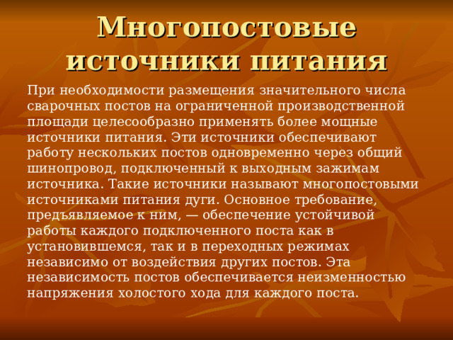Многопостовые источники питания При необходимости размещения значительного числа сварочных постов на ограниченной производственной площади целесообразно применять более мощные источники питания. Эти источники обеспечивают работу нескольких постов одновременно через общий шинопровод, подключенный к выходным зажимам источника. Такие источники называют многопостовыми источниками питания дуги. Основное требование, предъявляемое к ним, — обеспечение устойчивой работы каждого подключенного поста как в установившемся, так и в переходных режимах независимо от воздействия других постов. Эта независимость постов обеспечивается неизменностью напряжения холостого хода для каждого поста. 
