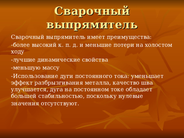 Сварочный выпрямитель Сварочный выпрямитель имеет преимущества: -более высокий к. п. д. и меньшие потери на холостом ходу -лучшие динамические свойства -меньшую массу -Использование дуги постоянного тока: уменьшает эффект разбрызгивания металла, качество шва улучшается, дуга на постоянном токе обладает большей стабильностью, поскольку нулевые значения отсутствуют.      
