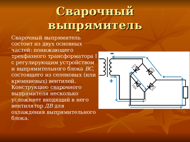 Сварочный выпрямитель Сварочный выпрямитель состоит из двух основных частей: понижающего трехфазного трансформатора I с регулирующим устройством и выпрямительного блока ВС , состоящего из селеновых (или кремниевых) вентилей. Конструкцию сварочного выпрямителя несколько усложняет входящий в него вентилятор ДВ для охлаждения выпрямительного блока. 