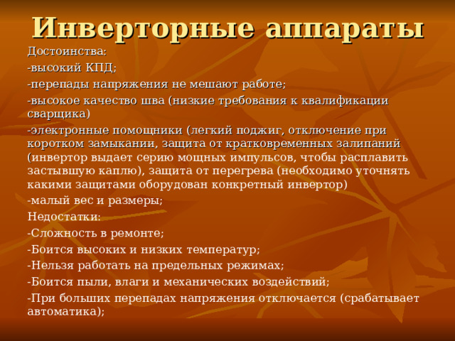 Инверторные аппараты Достоинства: -высокий КПД; -перепады напряжения не мешают работе; -высокое качество шва (низкие требования к квалификации сварщика) -электронные помощники (легкий поджиг, отключение при коротком замыкании, защита от кратковременных залипаний ( инвертор выдает серию мощных импульсов, чтобы расплавить застывшую каплю), защита от перегрева (необходимо уточнять какими защитами оборудован конкретный инвертор) -малый вес и размеры; Недостатки: -Сложность в ремонте; -Боится высоких и низких температур; -Нельзя работать на предельных режимах; -Боится пыли, влаги и механических воздействий; -При больших перепадах напряжения отключается (срабатывает автоматика); 