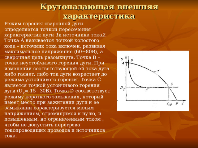 Крутопадающая внешняя характеристика Режим горения сварочной дуги определяется точкой пересечения характеристик дуги 1 и источника тока 2 . Точка А называется точкой холостого хода – источник тока включен, развивая максимальное напряжение (60−80В), а сварочная цепь разомкнута. Точка В – точка неустойчивого горения дуги. При изменении соответствующей ей тока дуга либо гаснет, либо ток дуги возрастает до режима устойчивого горения. Точка С является точкой устойчивого горения дуги (U р = 15−30В). Точка D соответствует режиму короткого замыкания, который имеет место при зажигании дуги и ее замыкании характеризуется малым напряжением, стремящимся к нулю, и повышенным, но ограниченным током , чтобы не допустить перегрева токопроводящих проводов и источников тока. 
