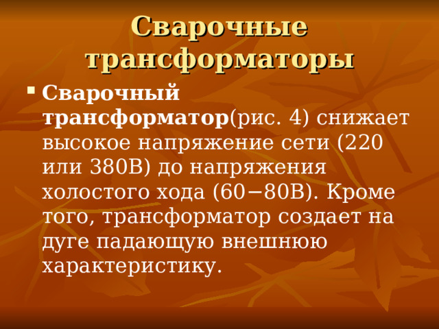 Сварочные трансформаторы Сварочный трансформатор (рис. 4) снижает высокое напряжение сети (220 или 380В) до напряжения холостого хода (60−80В). Кроме того, трансформатор создает на дуге падающую внешнюю характеристику. 