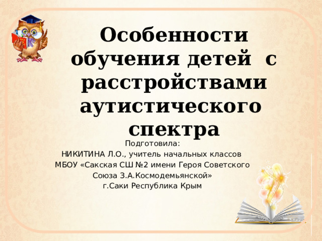 Особенности обучения детей с расстройствами аутистического спектра Подготовила: НИКИТИНА Л.О., учитель начальных классов МБОУ «Сакская СШ №2 имени Героя Советского Союза З.А.Космодемьянской» г.Саки Республика Крым 