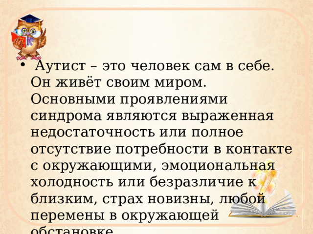  Аутист – это человек сам в себе. Он живёт своим миром. Основными проявлениями синдрома являются выраженная недостаточность или полное отсутствие потребности в контакте с окружающими, эмоциональная холодность или безразличие к близким, страх новизны, любой перемены в окружающей обстановке. 