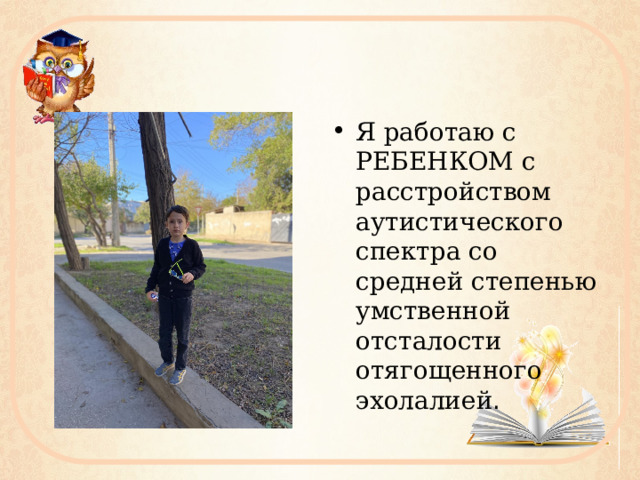 Я работаю с РЕБЕНКОМ с расстройством аутистического спектра со средней степенью умственной отсталости отягощенного эхолалией . 