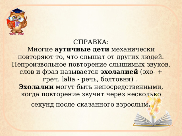 СПРАВКА:  Многие  аутичные   дети  механически повторяют то, что слышат от других людей. Непроизвольное повторение слышимых звуков, слов и фраз называется  эхолалией  (эхо- + греч. lalia - речь, болтовня) .   Эхолалии  могут быть непосредственными, когда повторение звучит через несколько секунд после сказанного взрослым . 
