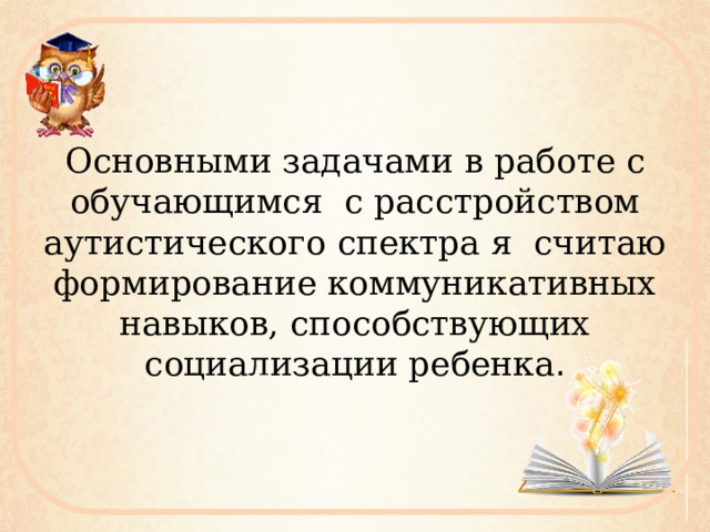 Основными задачами в работе с обучающимся с расстройством аутистического спектра я считаю формирование коммуникативных навыков, способствующих социализации ребенка . 