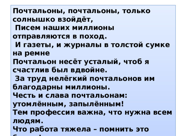 Почтальоны, почтальоны, только солнышко взойдёт,  Писем наших миллионы отправляются в поход.  И газеты, и журналы в толстой сумке на ремне Почтальон несёт усталый, чтоб я счастлив был вдвойне.  За труд нелёгкий почтальонов им благодарны миллионы. Честь и слава почтальонам: утомлённым, запылённым! Тем профессия важна, что нужна всем людям. Что работа тяжела – помнить это будем! 