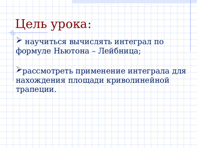 Цель урока:  научиться вычислять интеграл по формуле Ньютона – Лейбница; рассмотреть применение интеграла для нахождения площади криволинейной трапеции.  