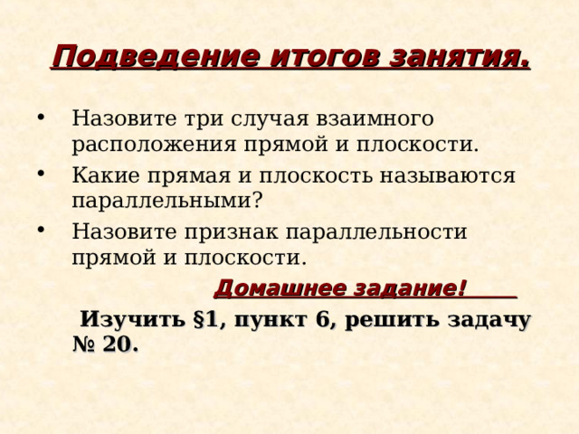 Подведение итогов занятия. Назовите три случая взаимного расположения прямой и плоскости. Какие прямая и плоскость называются параллельными? Назовите признак параллельности прямой и плоскости.  Домашнее задание!  Изучить §1, пункт 6, решить задачу № 20.  