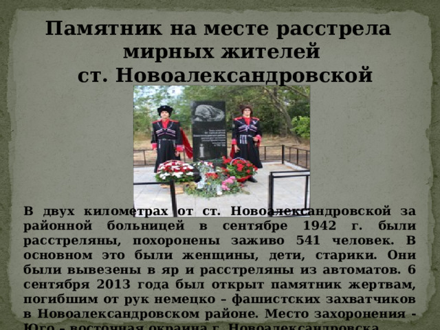 В двух километрах от ст. Новоалександровской за районной больницей в сентябре 1942 г. были расстреляны, похоронены заживо 541 человек. В основном это были женщины, дети, старики. Они были вывезены в яр и расстреляны из автоматов. 6 сентября 2013 года был открыт памятник жертвам, погибшим от рук немецко – фашистских захватчиков в Новоалександровском районе. Место захоронения -Юго – восточная окраина г. Новоалександровска. Памятник на месте расстрела мирных жителей  ст. Новоалександровской 