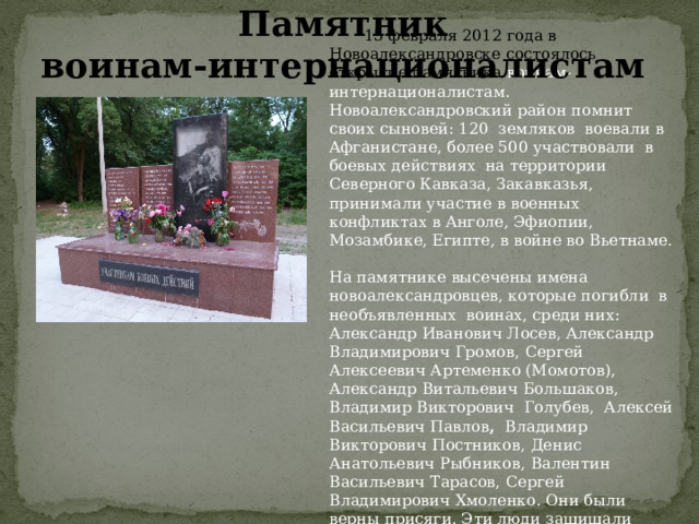 Памятник воинам-интернационалистам  15 февраля 2012 года в Новоалександровске состоялось открытие памятника воинам-интернационалистам. Новоалександровский район помнит своих сыновей: 120 земляков воевали в Афганистане, более 500 участвовали в боевых действиях на территории Северного Кавказа, Закавказья, принимали участие в военных конфликтах в Анголе, Эфиопии, Мозамбике, Египте, в войне во Вьетнаме. На памятнике высечены имена новоалександровцев, которые погибли в необъявленных воинах, среди них:  Александр Иванович Лосев, Александр Владимирович Громов,  Сергей Алексеевич Артеменко (Момотов), Александр Витальевич Большаков,  Владимир Викторович Голубев, Алексей Васильевич Павлов , Владимир Викторович Постников,  Денис Анатольевич Рыбников,  Валентин Васильевич Тарасов,  Сергей Владимирович Хмоленко. Они были верны присяги. Эти люди защищали государственные интересы нашей страны. Наш святой долг чтить их память. 