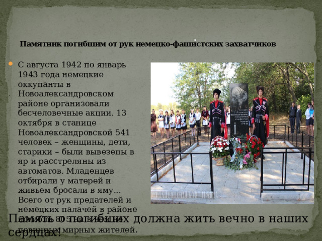 . Памятник погибшим от рук немецко-фашистских захватчиков С августа 1942 по январь 1943 года немецкие оккупанты в Новоалександровском районе организовали бесчеловечные акции. 13 октября в станице Новоалександровской 541 человек – женщины, дети, старики – были вывезены в яр и расстреляны из автоматов. Младенцев отбирали у матерей и живьем бросали в яму... Всего от рук предателей и немецких палачей в районе погибли 805 ни в чем не повинных мирных жителей . Память о погибших должна жить вечно в наших сердцах! 