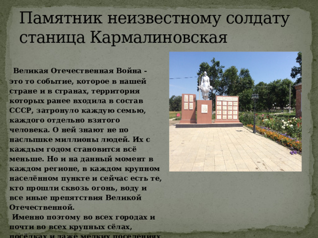 Памятник неизвестному солдату станица Кармалиновская  Великая Отечественная Война - это то событие, которое в нашей стране и в странах, территория которых ранее входила в состав СССР, затронуло каждую семью, каждого отдельно взятого человека. О ней знают не по наслышке миллионы людей. Их с каждым годом становится всё меньше. Но и на данный момент в каждом регионе, в каждом крупном населённом пункте и сейчас есть те, кто прошли сквозь огонь, воду и все иные препятствия Великой Отечественной.   Именно поэтому во всех городах и почти во всех крупных сёлах, посёлках и даже мелких поселениях стоят памятники героям, ушедшим тогда, в грозное военное время на защиту своей страны и не вернувшихся в отчий дом. 