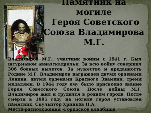 Памятник на могиле  Героя Советского Союза Владимирова М.Г. Владимиров М.Г., участник войны с 1941 г. Был штурманом авиаэскадрильи. За всю войну совершил 306 боевых вылетов. За мужество и преданность Родине М.Г. Владимиров награжден двумя орденами Ленина, двумя орденами Красного Знамени, тремя медалями. В 1944 году ему было присвоено звание Героя Советского Союза. После войны М.Г. Владимиров жил и трудился в родном городе. После смерти в 1995 году на могиле героя установлен памятник. Скульптор Хрипков Н.А. Место расположения -Городское кладбище. 