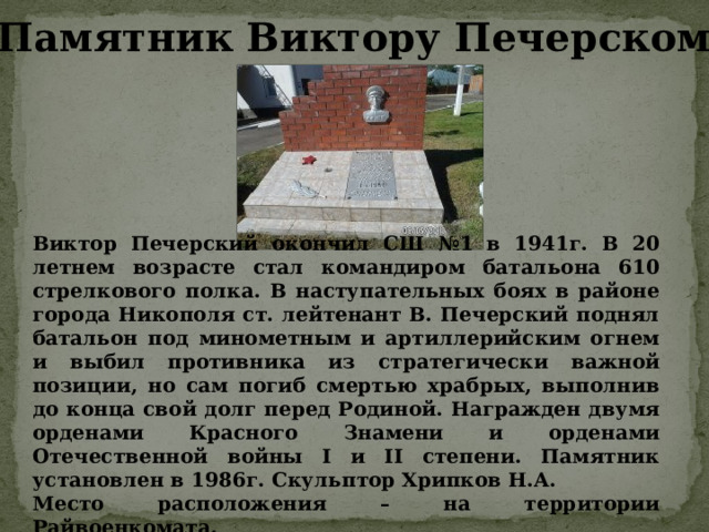 Памятник Виктору Печерскому Виктор Печерский окончил СШ №1 в 1941г. В 20 летнем возрасте стал командиром батальона 610 стрелкового полка. В наступательных боях в районе города Никополя ст. лейтенант В. Печерский поднял батальон под минометным и артиллерийским огнем и выбил противника из стратегически важной позиции, но сам погиб смертью храбрых, выполнив до конца свой долг перед Родиной. Награжден двумя орденами Красного Знамени и орденами Отечественной войны I и II степени. Памятник установлен в 1986г. Скульптор Хрипков Н.А. Место расположения – на территории Райвоенкомата. 