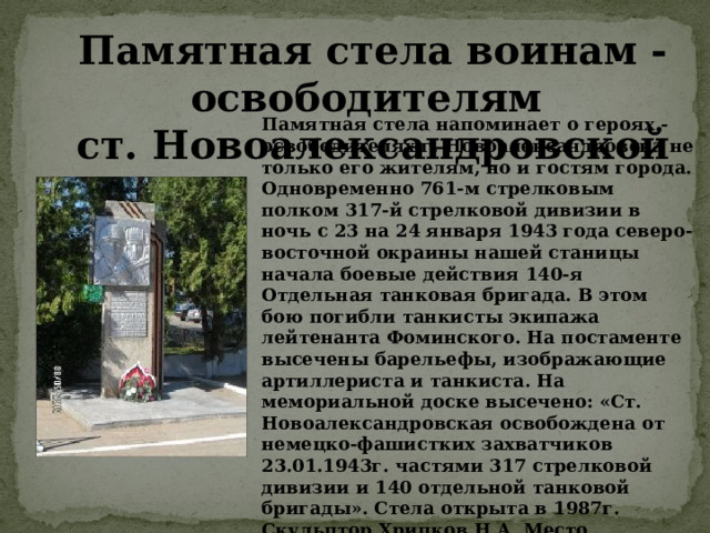 Памятная стела воинам - освободителям ст. Новоалександровской Памятная стела напоминает о героях - освободителях г. Новоалександровска не только его жителям, но и гостям города. Одновременно 761-м стрелковым полком 317-й стрелковой дивизии в ночь с 23 на 24 января 1943 года северо-восточной окраины нашей станицы начала боевые действия 140-я Отдельная танковая бригада. В этом бою погибли танкисты экипажа лейтенанта Фоминского. На постаменте высечены барельефы, изображающие артиллериста и танкиста. На мемориальной доске высечено: «Ст. Новоалександровская освобождена от немецко-фашистких захватчиков 23.01.1943г. частями 317 стрелковой дивизии и 140 отдельной танковой бригады». Стела открыта в 1987г. Скульптор Хрипков Н.А. Место расположения – Привокзальная площадь. 