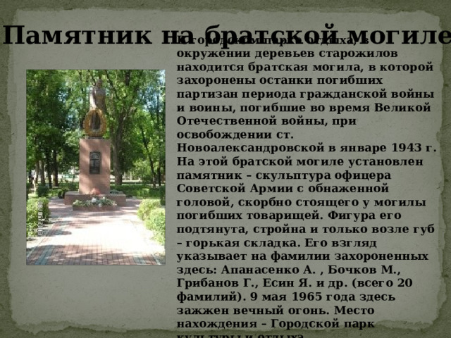 В городском парке отдыха, в окружении деревьев старожилов находится братская могила, в которой захоронены останки погибших партизан периода гражданской войны и воины, погибшие во время Великой Отечественной войны, при освобождении ст. Новоалександровской в январе 1943 г. На этой братской могиле установлен памятник – скульптура офицера Советской Армии с обнаженной головой, скорбно стоящего у могилы погибших товарищей. Фигура его подтянута, стройна и только возле губ – горькая складка. Его взгляд указывает на фамилии захороненных здесь: Апанасенко А. , Бочков М., Грибанов Г., Есин Я. и др. (всего 20 фамилий). 9 мая 1965 года здесь зажжен вечный огонь. Место нахождения – Городской парк культуры и отдыха. Памятник на братской могиле 