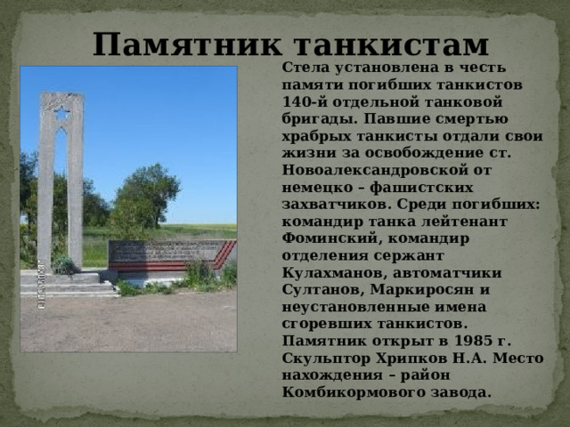 Стела установлена в честь памяти погибших танкистов 140-й отдельной танковой бригады. Павшие смертью храбрых танкисты отдали свои жизни за освобождение ст. Новоалександровской от немецко – фашистских захватчиков. Среди погибших: командир танка лейтенант Фоминский, командир отделения сержант Кулахманов, автоматчики Султанов, Маркиросян и неустановленные имена сгоревших танкистов. Памятник открыт в 1985 г. Скульптор Хрипков Н.А. Место нахождения – район Комбикормового завода. Памятник танкистам 