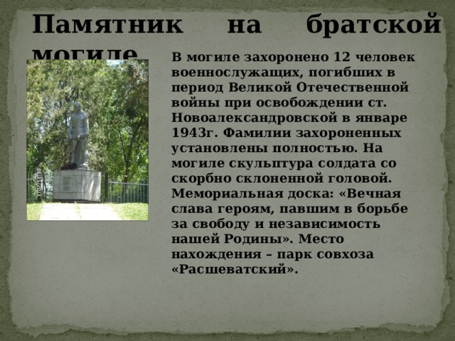 В могиле захоронено 12 человек военнослужащих, погибших в период Великой Отечественной войны при освобождении ст. Новоалександровской в январе 1943г. Фамилии захороненных установлены полностью. На могиле скульптура солдата со скорбно склоненной головой. Мемориальная доска: «Вечная слава героям, павшим в борьбе за свободу и независимость нашей Родины». Место нахождения – парк совхоза «Расшеватский». Памятник на братской могиле 