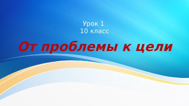 Урок 1  10 класс От проблемы к цели 
