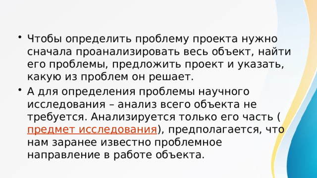 Чтобы определить проблему проекта нужно сначала проанализировать весь объект, найти его проблемы, предложить проект и указать, какую из проблем он решает. А для определения проблемы научного исследования – анализ всего объекта не требуется. Анализируется только его часть ( предмет исследования ), предполагается, что нам заранее известно проблемное направление в работе объекта. 