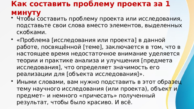 Как составить проблему проекта за 1 минуту Чтобы составить проблему проекта или исследования, подставьте свои слова вместо элементов, выделенных скобками. «Проблема [исследования или проекта] в данной работе, посвящённой [теме], заключается в том, что в настоящее время недостаточное внимание уделяется теории и практике анализа и улучшения [предмета исследования], что определяет значимость его реализации для [объекта исследования]». Иными словами, вам нужно подставить в этот образец тему научного исследования (или проекта), объект и предмет– и немного «причесать» полученный результат, чтобы было красиво. И всё. 