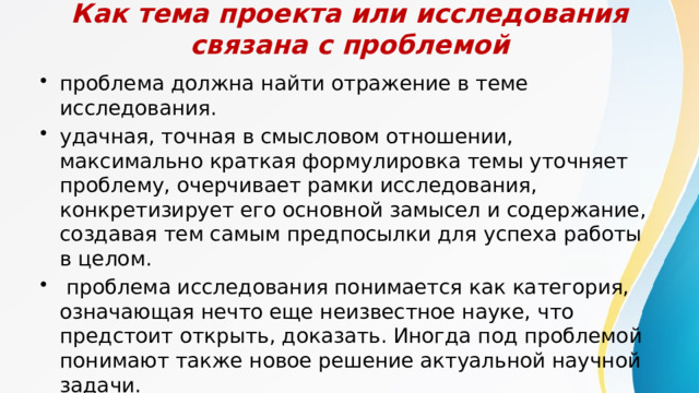 Как тема проекта или исследования связана с проблемой проблема должна найти отражение в теме исследования. удачная, точная в смысловом отношении, максимально краткая формулировка темы уточняет проблему, очерчивает рамки исследования, конкретизирует его основной замысел и содержание, создавая тем самым предпосылки для успеха работы в целом.   проблема исследования понимается как категория, означающая нечто еще неизвестное науке, что предстоит открыть, доказать. Иногда под проблемой понимают также новое решение актуаль­ной научной задачи. 