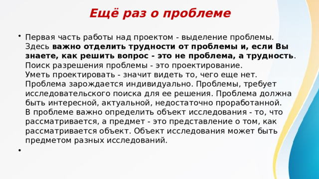 Ещё раз о проблеме Первая часть работы над проектом - выделение проблемы. Здесь  важно отделить трудности от проблемы и, если Вы знаете, как решить вопрос - это не проблема, а трудность . Поиск разрешения проблемы - это проектирование.  Уметь проектировать - значит видеть то, чего еще нет. Проблема зарождается индивидуально. Проблемы, требует исследовательского поиска для ее решения. Проблема должна быть интересной, актуальной, недостаточно проработанной.  В проблеме важно определить объект исследования - то, что рассматривается, а предмет - это представление о том, как рассматривается объект. Объект исследования может быть предметом разных исследований.         