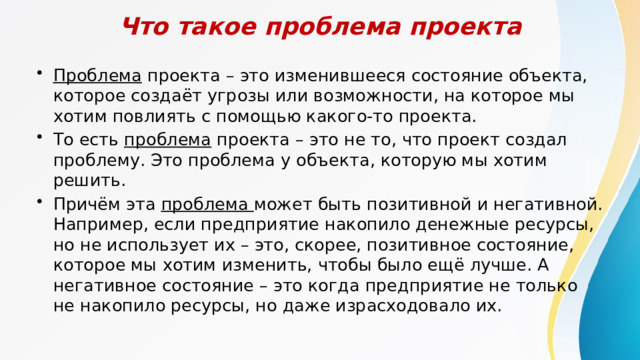 Что такое проблема проекта Проблема проекта – это изменившееся состояние объекта, которое создаёт угрозы или возможности, на которое мы хотим повлиять с помощью какого-то проекта. То есть проблема проекта – это не то, что проект создал проблему. Это проблема у объекта, которую мы хотим решить. Причём эта проблема может быть позитивной и негативной. Например, если предприятие накопило денежные ресурсы, но не использует их – это, скорее, позитивное состояние, которое мы хотим изменить, чтобы было ещё лучше. А негативное состояние – это когда предприятие не только не накопило ресурсы, но даже израсходовало их. 