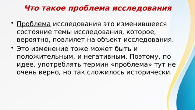 Что такое проблема исследования Проблема исследования это изменившееся состояние темы исследования, которое, вероятно, повлияет на объект исследования. Это изменение тоже может быть и положительным, и негативным. Поэтому, по идее, употреблять термин «проблема» тут не очень верно, но так сложилось исторически. 