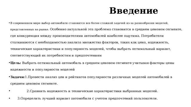 Введение   В современном мире выбор автомобиля становится все более сложной задачей из-за разнообразия моделей, представленных на рынке. Особенно актуальной эта проблема становится в среднем ценовом сегменте, где конкуренция между производителями автомобилей наиболее ощутима. Потребители сталкиваются с необходимостью анализа множества факторов, таких как цена, надежность, технические характеристики и популярность моделей, чтобы выбрать оптимальный вариант, соответствующий их потребностям и предпочтениям Цель: Выбрать оптимальный автомобиль в среднем ценовом сегменте учитывая факторы цены надежности и популярности моделей Задачи: 1.Провести анализ цен и рейтингов популярности различных моделей автомобилей в среднем ценовом сегменте.  2.Сравнить надежность и технические характеристики выбранных моделей.  3.Определить лучший вариант автомобиля с учетом предпочтений пользователя. 