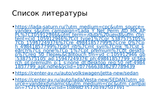 Список литературы https://lada-saturn.ru/?utm_medium=cpc&utm_source=yandex_s&utm_campaign=Lada_Y_Net_Perm_AD_MK_APPL%7C105912946&utm_term=лада%20цена&utm_content=cid_105912946%7Cct_type1%7Cgr_5387575105%7Cb_15947249376%7Cre_49841857799%7Ccre_0%7Cph_49841857799%7Cdrf_no%7Cmt_syn%7Cmk_%7Cst_search%7Cs_none%7Cp_1%7Cpt_premium%7Cdt_desktop%7Creg_50_Пермь&calltouch_tm=yd_c:105912946_gb:5387575105_ad:15947249376_ph:49841857799_st:search_pt:premium_p:1_s:none_dt:desktop_reg:50_ret:49841857799_apt:none&yclid=10776663836297789439 https://center-av.ru/auto/volkswagen/jetta-new/sedan https://center-av.ru/auto/lada/Vesta-new/SEDAN?utm_source=yandexdynamics&utm_medium=cpc&utm_campaign=75215507&yclid=10898235720392507391 https://www.drom.ru/catalog/lada/vesta/462328/ https://www.drom.ru/catalog/volkswagen/jetta/specs/dimensions/ https://www.edmunds.com/volkswagen/jetta/2024/features-specs/ 