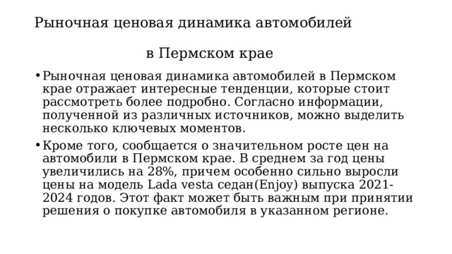 Рыночная ценовая динамика автомобилей  в Пермском крае Рыночная ценовая динамика автомобилей в Пермском крае отражает интересные тенденции, которые стоит рассмотреть более подробно. Согласно информации, полученной из различных источников, можно выделить несколько ключевых моментов. Кроме того, сообщается о значительном росте цен на автомобили в Пермском крае. В среднем за год цены увеличились на 28%, причем особенно сильно выросли цены на модель Lada vesta седан(Enjoy) выпуска 2021-2024 годов. Этот факт может быть важным при принятии решения о покупке автомобиля в указанном регионе. 
