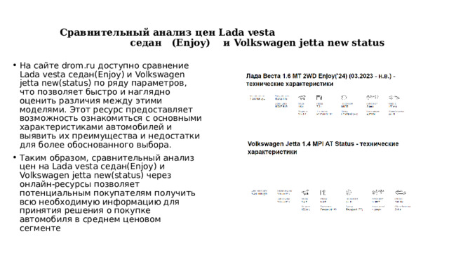   Сравнительный анализ цен Lada vesta седан (Enjoy) и Volkswagen jetta new status   На сайте drom.ru доступно сравнение Lada vesta седан(Enjoy) и Volkswagen jetta new(status) по ряду параметров, что позволяет быстро и наглядно оценить различия между этими моделями. Этот ресурс предоставляет возможность ознакомиться с основными характеристиками автомобилей и выявить их преимущества и недостатки для более обоснованного выбора. Таким образом, сравнительный анализ цен на Lada vesta седан(Enjoy) и Volkswagen jetta new(status) через онлайн-ресурсы позволяет потенциальным покупателям получить всю необходимую информацию для принятия решения о покупке автомобиля в среднем ценовом сегменте 