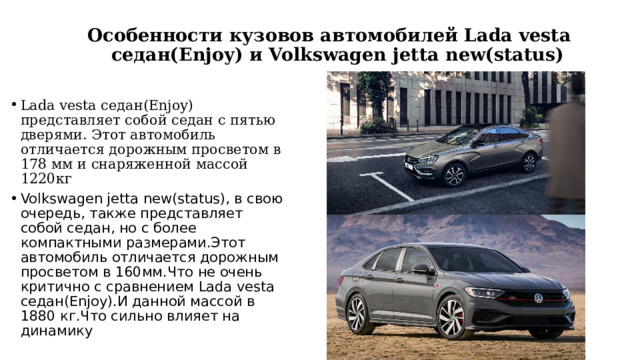  Особенности кузовов автомобилей Lada vesta  седан(Enjoy) и Volkswagen jetta new(status)   Lada vesta седан(Enjoy) представляет собой седан с пятью дверями. Этот автомобиль отличается дорожным просветом в 178 мм и снаряженной масcой 1220кг Volkswagen jetta new(status), в свою очередь, также представляет собой седан, но с более компактными размерами.Этот автомобиль отличается дорожным просветом в 160мм.Что не очень критично с сравнением Lada vesta седан(Enjoy).И данной массой в 1880 кг.Что сильно влияет на динамику 
