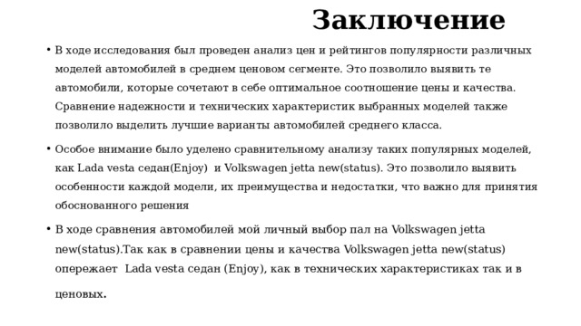  Заключение В ходе исследования был проведен анализ цен и рейтингов популярности различных моделей автомобилей в среднем ценовом сегменте. Это позволило выявить те автомобили, которые сочетают в себе оптимальное соотношение цены и качества. Сравнение надежности и технических характеристик выбранных моделей также позволило выделить лучшие варианты автомобилей среднего класса.  Особое внимание было уделено сравнительному анализу таких популярных моделей, как Lada vesta седан(Enjoy) и Volkswagen jetta new(status). Это позволило выявить особенности каждой модели, их преимущества и недостатки, что важно для принятия обоснованного решения В ходе сравнения автомобилей мой личный выбор пал на Volkswagen jetta new(status).Так как в сравнении цены и качества Volkswagen jetta new(status) опережает Lada vesta седан (Enjoy), как в технических характеристиках так и в ценовых .  