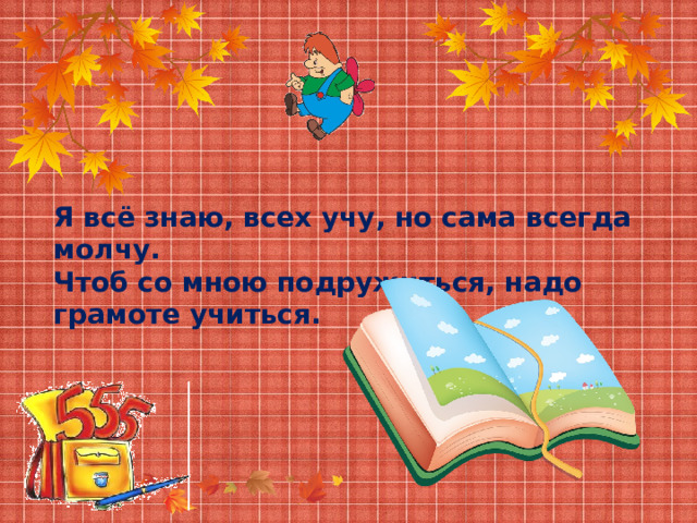 Я всё знаю, всех учу, но сама всегда молчу. Чтоб со мною подружиться, надо грамоте учиться. 