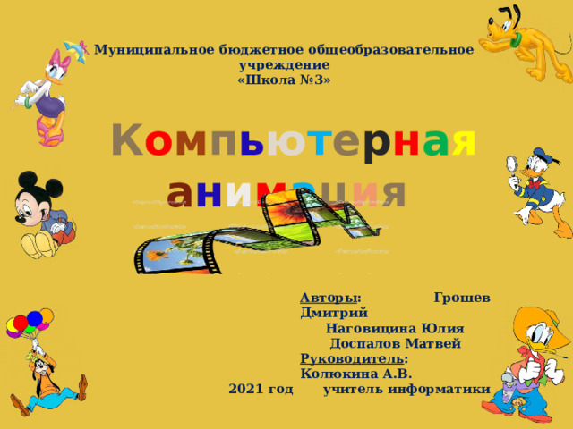 Муниципальное бюджетное общеобразовательное учреждение «Школа №3»  К о м п ь ю т е р н а я  а н и м а ц и я Авторы : Грошев Дмитрий Наговицина Юлия Доспалов Матвей Руководитель : Колюкина А.В. учитель информатики 2021 год  