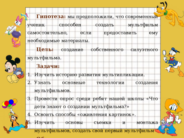 Гипотеза:  мы предположили, что современный ученик способен создать мультфильм самостоятельно, если предоставить ему необходимые материалы. Цель:  создание собственного силуэтного мультфильма. Задачи:   Изучить историю развития мультипликации. Узнать основные технологии создания мультфильмов. Провести опрос среди ребят нашей школы «Что дети знают о создании мультфильма?» Освоить способы «оживления картинок». Изучить основы съемки и монтажа мультфильмов, создать свой первый мультфильм Объект исследования : мультипликация. Предмет исследования :  процесс создания мультфильма   