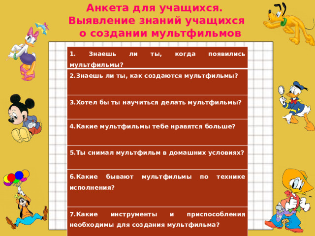 Анкета для учащихся. Выявление знаний учащихся  о создании мультфильмов  1. Знаешь ли ты, когда появились мультфильмы? 2.Знаешь ли ты, как создаются мультфильмы?   3.Хотел бы ты научиться делать мультфильмы?  4.Какие мультфильмы тебе нравятся больше?   5.Ты снимал мультфильм в домашних условиях?  6.Какие бывают мультфильмы по технике исполнения?   7.Какие инструменты и приспособления необходимы для создания мультфильма?    