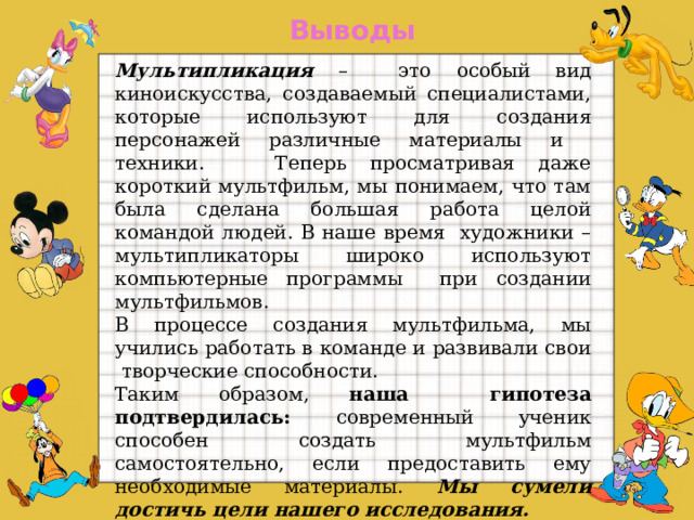 Выводы Мультипликация – это особый вид киноискусства, создаваемый специалистами, которые используют для создания персонажей различные материалы и техники. Теперь просматривая даже короткий мультфильм, мы понимаем, что там была сделана большая работа целой командой людей. В наше время художники – мультипликаторы широко используют компьютерные программы при создании мультфильмов. В процессе создания мультфильма, мы учились работать в команде и развивали свои творческие способности. Таким образом, наша гипотеза подтвердилась: современный ученик способен создать мультфильм самостоятельно, если предоставить ему необходимые материалы. Мы сумели достичь цели нашего исследования. В будущем мы планируем продолжить исследование и изучить компьютерные программы для создания мультфильмов.  